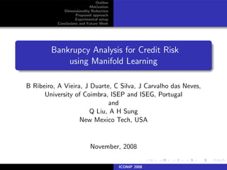 Outline
                            Motivation
              Dimensionality Reduction
                     Proposed approach
                     Experimental setup
           Conclusions and Future Work




        Bankrupcy Analysis for Credit Risk
            using Manifold Learning

B Ribeiro, A Vieira, J Duarte, C Silva, J Carvalho das Neves,
      University of Coimbra, ISEP and ISEG, Portugal
                             and
                       Q Liu, A H Sung
                   New Mexico Tech, USA


                            November, 2008

                                          ICONIP 2008
 