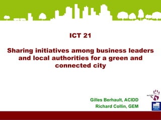 ICT 21 Sharing initiatives among business leaders and local authorities for a green and connected city Gilles Berhault, ACIDD Richard Collin, GEM 