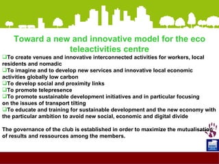 <ul><li>Toward a new and innovative model for the eco teleactivities centre </li></ul><ul><li>To create venues and innovat...