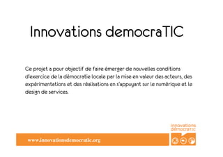 Innovations democraTIC
Ce projet a pour objectif de faire émerger de nouvelles conditions
d'exercice de la démocratie locale par la mise en valeur des acteurs, des
expérimentations et des réalisations en s'appuyant sur le numérique et le
design de services.




 www.innovationsdemocratic.org	

 