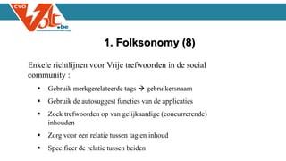 Enkele richtlijnen voor Vrije trefwoorden in de social
community :
 Gebruik merkgerelateerde tags  gebruikersnaam
 Gebruik de autosuggest functies van de applicaties
 Zoek trefwoorden op van gelijkaardige (concurrerende)
inhouden
 Zorg voor een relatie tussen tag en inhoud
 Specifieer de relatie tussen beiden
1. Folksonomy (8)
 