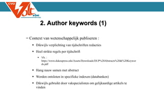 = Context van wetenschappelijk publiseren :
 Dikwijls verplichting van tijdschriften redacties
 Heel strikte regels per tijdschrift
 Vb. :
https://www.dukeupress.edu/Assets/Downloads/DUP%20Abstracts%20&%20Keywor
ds.pdf
 Hang nauw samen met abstract
 Worden ontsloten in specifieke indexen (databanken)
 Dikwijls gebruikt door vakspecialisten om gelijkaardige artikels te
vinden
2. Author keywords (1)
 