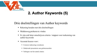 Drie doelstellingen van Author keywords
 Rekening houden met drie doelstellingen
 Middenweg proberen te vinden
 Er zijn ook beter omschrijven criteria / stappen voor toekenning van
author keywords
 Accurate keuzes voor :
 Correcte indexering verzekeren
 Onderzoek presenteren aan geïntereseerden
 Verhogen van het aantal citaties
2. Author Keywords (5)
 