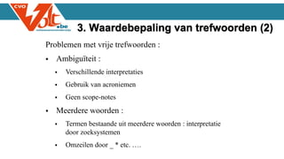 Problemen met vrije trefwoorden :
 Ambiguïteit :
 Verschillende interpretaties
 Gebruik van acroniemen
 Geen scope-notes
 Meerdere woorden :
 Termen bestaande uit meerdere woorden : interpretatie
door zoeksystemen
 Omzeilen door _ * etc. ….
3. Waardebepaling van trefwoorden (2)
 