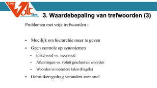 Problemen met vrije trefwoorden :
 Moeilijk om hierarchie meer te geven
 Geen controle op synoniemen
 Enkelvoud vs. meervoud
 Afkortingen vs. voluit geschreven woorden
 Woorden in meerdere talen (Engels)
 Gebruikersgedrag verandert zeer snel
3. Waardebepaling van trefwoorden (3)
 