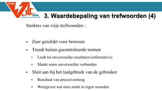 Sterktes van vrije trefwoorden :
 Zeer geschikt voor browsen
 Treedt buiten gecontroleerde termen
 Leidt tot onverwachte resultaten (informative)
 Maakt soms onverwachte verbanden
 Sluit aan bij het taalgebruik van de gebruiker
 Resultaat van procesvorming
 Weergeven wat men zoekt in eigen woorden
3. Waardebepaling van trefwoorden (4)
 