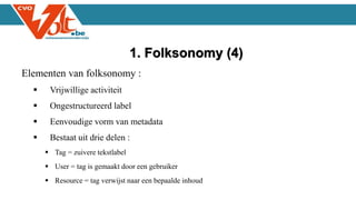 Elementen van folksonomy :
 Vrijwillige activiteit
 Ongestructureerd label
 Eenvoudige vorm van metadata
 Bestaat uit drie delen :
 Tag = zuivere tekstlabel
 User = tag is gemaakt door een gebruiker
 Resource = tag verwijst naar een bepaalde inhoud
1. Folksonomy (4)
 