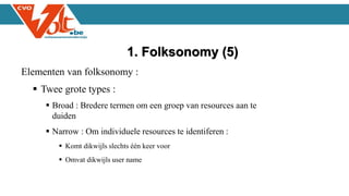Elementen van folksonomy :
 Twee grote types :
 Broad : Bredere termen om een groep van resources aan te
duiden
 Narrow : Om individuele resources te identiferen :
 Komt dikwijls slechts één keer voor
 Omvat dikwijls user name
1. Folksonomy (5)
 