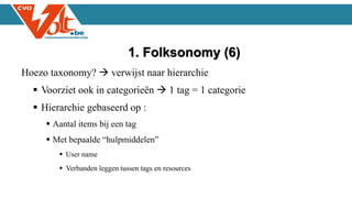 Hoezo taxonomy?  verwijst naar hierarchie
 Voorziet ook in categorieën  1 tag = 1 categorie
 Hierarchie gebaseerd op :
 Aantal items bij een tag
 Met bepaalde “hulpmiddelen”
 User name
 Verbanden leggen tussen tags en resources
1. Folksonomy (6)
 