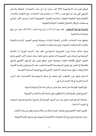 3
‫اتيجية‬‫ر‬‫الاست‬ ‫اسات‬‫ر‬‫للد‬ ‫الواطني‬(127‫دينار‬ ‫ألف‬.)‫بالتدخل‬ ‫املتعلقة‬ ‫الاعتمادات‬ ‫جانب‬ ‫إلى‬ ‫هذا‬
‫ـ‬‫ـ‬‫ـ‬‫ـ‬‫ـ‬‫ب‬ ‫يقدر‬ ‫مبلغ‬ ‫لها‬ ‫صد‬‫ر‬ ‫التي‬ ‫العمومي‬9.050‫الاعتمادات‬ ‫هذه‬ ‫وتشمل‬ ‫د‬ ‫م‬‫من‬‫املنظمات‬‫ولاعانات‬
‫ي‬ ‫الرئاس‬ ‫ألامن‬ ‫وجرحى‬ ‫لشهداء‬ ‫التعويضية‬ ‫والجريات‬ ‫الرئاسية‬ ‫والجوائز‬ ‫التعاونية‬ ‫ومن‬ ‫الظرفية‬
‫والتعاونية‬‫الدولية‬‫املنظمات‬ ‫في‬ ‫التابعة‬‫الهياكل‬ ‫ومساهمات‬.
‫الاستثمار‬ ‫مليزانية‬ ‫بالنسبة‬:‫لها‬ ‫صد‬‫ر‬ ‫فقد‬1.0‫م‬.‫ـ‬‫ب‬ ‫تقدر‬ ‫بزيادة‬ ‫أي‬ ‫د‬105‫مبلغ‬ ‫عن‬ ‫دينار‬ ‫ألف‬
‫ية‬‫ر‬‫الجا‬‫السنة‬‫انية‬‫ز‬‫مي‬.
‫و‬‫الرئاسية‬ ‫القصور‬ ‫وترميم‬ ‫وصيانة‬ ‫بالبناءات‬ ‫بالعناية‬ ‫باألساس‬ ‫الاعتمادات‬ ‫هذه‬ ‫تتعلق‬‫والعناية‬
ّ‫باملقر‬‫واملعدات‬ ‫والوسائل‬ ‫ات‬‫ز‬‫التجهي‬‫واقتناء‬ ‫ألامنية‬‫ات‬‫بها‬ ‫الخاصة‬.
‫ي‬ ‫الدبلوماس‬ ‫الجمهورية‬ ‫ئيس‬‫ر‬ ‫سيادة‬ ‫نشاط‬ ‫ل‬‫وحو‬،‫النشاط‬ ‫أن‬ ‫الوزيرة‬ ‫السيدة‬ ‫نت‬ّ‫بي‬ ‫فقد‬
‫ي‬ ‫الديبلوماس‬‫و‬ ‫القومي‬ ‫ألامن‬ ‫ضمان‬ ‫بهدف‬ ‫حثيث‬ ‫بنسق‬ ‫تواصل‬ ‫قد‬ ‫الجمهورية‬ ‫ئيس‬‫ر‬ ‫لسيادة‬‫دعم‬
‫هاب‬‫ر‬‫لا‬ ‫ملكافحة‬ ‫الواطني‬ ‫املجهود‬‫والدولي‬ ‫لاقليمي‬ ‫ى‬‫املستو‬ ‫على‬ ‫تونس‬ ‫تموقع‬ ‫تعزيز‬ ‫ومواصلة‬
‫الاقتصادية‬ ‫الدبلوماسية‬ ‫تفعيل‬ ‫على‬ ‫العمل‬ ‫إلى‬ ‫باإلضافة‬‫اقتصاد‬ ‫لخدمة‬ ‫لتونس‬ ‫الدعم‬ ‫حشد‬ ‫قصد‬
‫أس‬‫وإيجاد‬ ‫البالد‬‫التونسية‬‫السياحية‬‫للوجهة‬‫والترويج‬ ‫ألاجنبي‬ ‫الاستثمار‬ ‫وجلب‬ ‫جديدة‬ ‫واق‬.
‫الاقتصادية‬ ‫الديبلوماسية‬ ‫مجال‬ ‫في‬ ‫تحققت‬ ‫التي‬ ‫الخطوات‬ ‫بأبرز‬ ‫يتعلق‬ ‫فيما‬ ‫أما‬‫ت‬‫ر‬‫أشا‬ ‫فقد‬ ،
‫الوزيرة‬ ‫السيدة‬‫يلي‬ ‫ما‬‫إلى‬ ‫الصدد‬‫هذا‬ ‫في‬:
-‫وبية‬‫ر‬‫أو‬ ‫ل‬‫دو‬ ‫عدة‬ ‫قبل‬‫من‬ ‫تونس‬‫نحو‬‫السفر‬ ‫على‬‫املفروضة‬‫القيود‬‫فع‬‫ر‬،‫وآسيوية‬
-،‫لافريقية‬‫للبلدان‬ ‫بالنسبة‬ ‫خاصة‬‫املنهي‬‫والتكوين‬ ‫اسة‬‫ر‬‫للد‬‫كوجهة‬ ‫لتونس‬ ‫الترويج‬
-‫و‬ ‫ية‬‫ر‬‫استثما‬ ‫يع‬‫ر‬‫مشا‬ ‫إلى‬ ‫التونسية‬ ‫ن‬‫الديو‬ ‫من‬ ‫جزء‬ ‫تحويل‬ ‫قصد‬ ‫املساعي‬ ‫مواصلة‬‫ت‬‫نموية‬‫خ‬‫صوصا‬
،‫الداخلية‬ ‫الجهات‬ ‫في‬
-‫ات‬‫ر‬‫الزيا‬ ‫مختلف‬ ‫في‬ ‫الاقتصادي‬‫البعد‬‫يس‬‫ر‬‫تك‬‫وذلك‬‫و‬ ‫تشريك‬ ‫خالل‬‫من‬،‫ألاعمال‬ ‫جال‬‫ر‬ ‫من‬ ‫فود‬
-‫لاق‬‫التجمعات‬ ‫أهم‬ ‫في‬‫تونس‬ ‫تواجد‬ ‫دعم‬‫مزيد‬‫ت‬‫الافريقية‬ ‫ة‬‫ر‬‫القا‬ ‫ى‬‫مستو‬ ‫على‬ ‫خصوصا‬ ‫صادية‬.
 