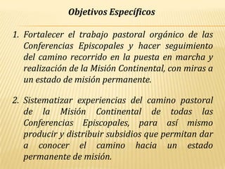 Objetivos Específicos

1. Fortalecer el trabajo pastoral orgánico de las
   Conferencias Episcopales y hacer seguimiento
   del camino recorrido en la puesta en marcha y
   realización de la Misión Continental, con miras a
   un estado de misión permanente.

2. Sistematizar experiencias del camino pastoral
   de la Misión Continental de todas las
   Conferencias Episcopales, para así mismo
   producir y distribuir subsidios que permitan dar
   a conocer el camino hacia un estado
   permanente de misión.
 