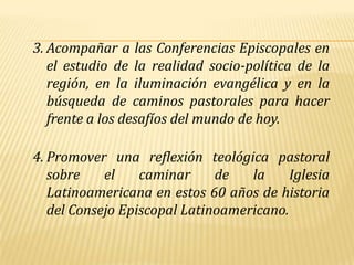 3. Acompañar a las Conferencias Episcopales en
   el estudio de la realidad socio-política de la
   región, en la iluminación evangélica y en la
   búsqueda de caminos pastorales para hacer
   frente a los desafíos del mundo de hoy.

4. Promover una reflexión teológica pastoral
   sobre    el    caminar     de   la     Iglesia
   Latinoamericana en estos 60 años de historia
   del Consejo Episcopal Latinoamericano.
 