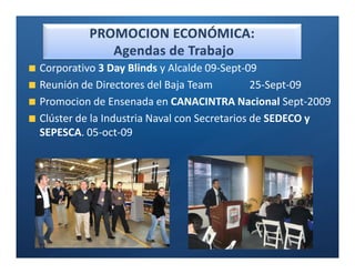Ó

Corporativo 3 Day Blinds y Alcalde 09-Sept-09
Reunión de Directores del Baja Team           25-Sept-09
Promocion de Ensenada en CANACINTRA Nacional Sept-2009
Clúster de la Industria Naval con Secretarios de SEDECO y
SEPESCA. 05-oct-09
 