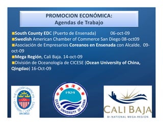 Ó


 South County EDC (Puerto de Ensenada)        06-oct-09
 Swedish American Chamber of Commerce San Diego 08-oct09
 Asociación de Empresarios Coreanos en Ensenada con Alcalde. 09-
oct-09
 Mega Región, Cali Baja. 14-oct-09
 División de Oceanología de CICESE (Ocean University of China,
Qingdao) 16-Oct-09
 