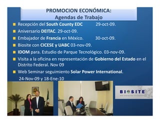 Ó

Recepción del South County EDC           29-oct-09.
Aniversario DEITAC. 29-oct-09.
Embajador de Francia en México.          30-oct-09.
Biosite con CICESE y UABC 03-nov-09.
IDOM para. Estudio de Parque Tecnológico. 03-nov-09.
Visita a la oficina en representación de Gobierno del Estado en el
Distrito Federal. Nov 09
Web Seminar seguimiento Solar Power International.
 24-Nov-09 y 18-Ene-10
 