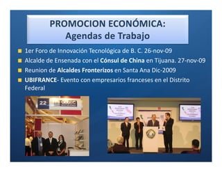 Ó

1er Foro de Innovación Tecnológica de B. C. 26-nov-09
Alcalde de Ensenada con el Cónsul de China en Tijuana. 27-nov-09
Reunion de Alcaldes Fronterizos en Santa Ana Dic-2009
UBIFRANCE- Evento con empresarios franceses en el Distrito
Federal
 