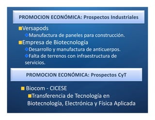 Ó

Versapods
  Manufactura de paneles para construcción.
Empresa de Biotecnología
  Desarrollo y manufactura de anticuerpos.
  Falta de terrenos con infraestructura de
servicios.

                     Ó

 Biocom - CICESE
   Transferencia de Tecnología en
 Biotecnología, Electrónica y Física Aplicada
 