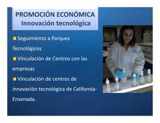 PROMOCIÓN ECONÓMICA
   Innovación tecnológica

  Seguimiento a Parques
Tecnológicos
  Vinculación de Centros con las
empresas
  Vinculación de centros de
innovación tecnológica de California-
Ensenada.
 