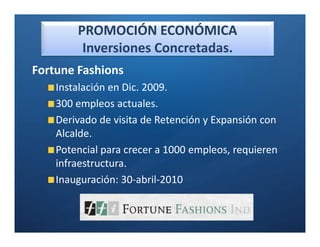 PROMOCIÓN ECONÓMICA
         Inversiones Concretadas.
Fortune Fashions
    Instalación en Dic. 2009.
    300 empleos actuales.
    Derivado de visita de Retención y Expansión con
    Alcalde.
    Potencial para crecer a 1000 empleos, requieren
    infraestructura.
    Inauguración: 30-abril-2010
 