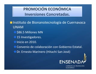 PROMOCIÓN ECONÓMICA
       Inversiones Concretadas.
Instituto de Bionanotecnología de Cuernavaca
UNAM
  $86.5 Millones MN
  15 Investigadores.
  Inicio en 2010.
  Convenio de colaboración con Gobierno Estatal.
  Dr. Ernesto Marinero (Hitachi San José)
 