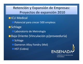 Retención y Expansión de Empresas:
     Proyectos de expansión 2010
ICU Medical
  Potencial para crecer 500 empleos
Schlage
  Laboratorio de Metrología
Baja Oriente (Vinculación p/proveeduría)
  Schlage
  Dameron Alloy Fondry (Mxl)
  HST (Cobra)
 