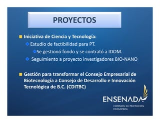 PROYECTOS
Iniciativa de Ciencia y Tecnología:
   Estudio de factibilidad para PT.
       Se gestionó fondo y se contrató a IDOM.
    Seguimiento a proyecto investigadores BIO-NANO

Gestión para transformar el Consejo Empresarial de
Biotecnología a Consejo de Desarrollo e Innovación
Tecnológica de B.C. (CDITBC)
 