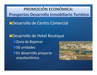 PROMOCIÓN ECONÓMICA:
Prospectos Desarrollo Inmobiliario Turístico
 Desarrollo de Centro Comercial

 Desarrollo de Hotel Boutique
   Zona de Bajamar
   50 unidades
   En desarrollo proyecto
   arquitectónico
 