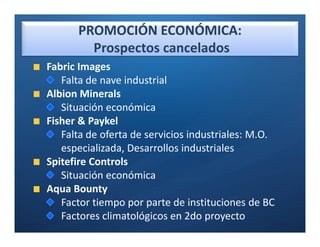 PROMOCIÓN ECONÓMICA:
        Prospectos cancelados
Fabric Images
   Falta de nave industrial
Albion Minerals
   Situación económica
Fisher & Paykel
   Falta de oferta de servicios industriales: M.O.
   especializada, Desarrollos industriales
Spitefire Controls
   Situación económica
Aqua Bounty
   Factor tiempo por parte de instituciones de BC
   Factores climatológicos en 2do proyecto
 