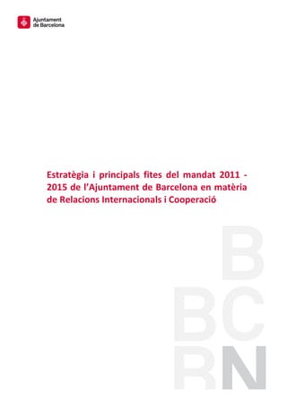  
	
  
	
  
	
  
	
  
	
  
	
  
	
  
	
  
	
  
	
  
	
  
	
  
	
  
Estratègia	
   i	
   principals	
   fites	
   del	
   mandat	
   2011	
   -­‐	
  
2015	
  de	
  l’Ajuntament	
  de	
  Barcelona	
  en	
  matèria	
  
de	
  Relacions	
  Internacionals	
  i	
  Cooperació	
  
	
  
 