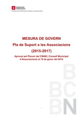 Comissionat de Participació Ciutadana i Associacionisme
1
MESURA DE GOVERN
Pla de Suport a les Associacions
(2015-2017)
Aprovat pel Plenari del CMAB ( Consell Municipal
d’Associacions) el 19 de gener del 2015
 
