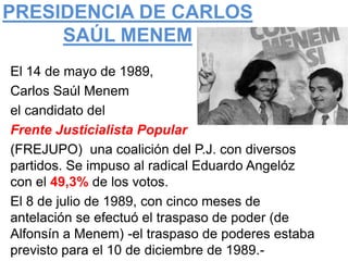 PRESIDENCIA DE CARLOS
     SAÚL MENEM
El 14 de mayo de 1989,
Carlos Saúl Menem
el candidato del
Frente Justicialista Popular
(FREJUPO) una coalición del P.J. con diversos
partidos. Se impuso al radical Eduardo Angelóz
con el 49,3% de los votos.
El 8 de julio de 1989, con cinco meses de
antelación se efectuó el traspaso de poder (de
Alfonsín a Menem) -el traspaso de poderes estaba
previsto para el 10 de diciembre de 1989.-
 