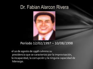 Dr. Fabian Alarcon Rivera 
Período 12/02/1997 – 10/08/1998 
el 10 de agosto de 1998 culmino su 
presidencia que se caracterizo por la improvisación, 
la incapacidad, la corrupción y la ninguna capacidad de 
liderazgo. 
 