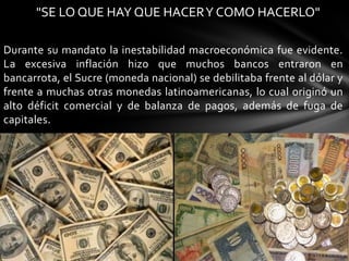 "SE LO QUE HAY QUE HACER Y COMO HACERLO"

Durante su mandato la inestabilidad macroeconómica fue evidente.
La excesiva inflación hizo que muchos bancos entraron en
bancarrota, el Sucre (moneda nacional) se debilitaba frente al dólar y
frente a muchas otras monedas latinoamericanas, lo cual originó un
alto déficit comercial y de balanza de pagos, además de fuga de
capitales.
 