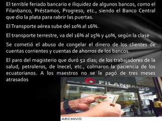 El terrible feriado bancario e iliquidez de algunos bancos, como el
Filanbanco, Préstamos, Progreso, etc., siendo el Banco Central
que dio la plata para rabrir las puertas.
El Transporte aérea sube del 10% al 16%.
El transporte terrestre, va del 16% al 25% y 40%, según la clase
Se cometió el abuso de congelar el dinero de los clientes de
cuentas corrientes y cuentas de ahorros de los bancos.
El paro del magisterio que duró 52 días; de los trabajadores de la
salud, petroleros, de Inecel, etc., colmaron la paciencia de los
ecuatorianos. A los maestros no se le pagó de tres meses
atrasados
 