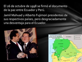 El 26 de octubre de 1998 se firmó el documento
de la paz entre Ecuador y Perú.
Jamil Mahuad y Alberto Fujimori presidentes de
sus respectivos países, pero desgraciadamente
una desventaja para el Ecuador.
 