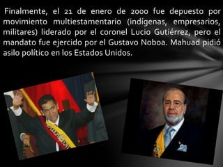 Finalmente, el 21 de enero de 2000 fue depuesto por
movimiento multiestamentario (indígenas, empresarios,
militares) liderado por el coronel Lucio Gutiérrez, pero el
mandato fue ejercido por el Gustavo Noboa. Mahuad pidió
asilo político en los Estados Unidos.
 