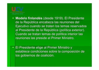 Modelo finlandModelo finlandééss (desde 1919). El Presidente(desde 1919). El Presidente
de la Repde la Repúública encabeza las reuniones delblica encabeza las reuniones del
Ejecutivo cuando se traten los temas reservadosEjecutivo cuando se traten los temas reservados
al Presidente de la Repal Presidente de la Repúública (polblica (políítica exterior).tica exterior).
Cuando se tratan temas de polCuando se tratan temas de políítica interior lastica interior las
reuniones las preside el Primer Ministro.reuniones las preside el Primer Ministro.
El Presidente elige al Primer Ministro yEl Presidente elige al Primer Ministro y
establece condiciones sobre la composiciestablece condiciones sobre la composicióón den de
los gobiernos de coalicilos gobiernos de coalicióón.n.
 