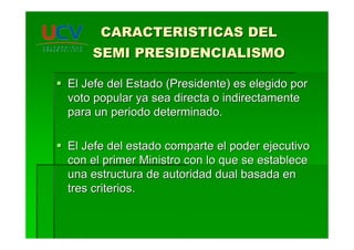 CARACTERISTICAS DELCARACTERISTICAS DEL
SEMI PRESIDENCIALISMOSEMI PRESIDENCIALISMO
El Jefe del Estado (Presidente) es elegido porEl Jefe del Estado (Presidente) es elegido por
voto popular ya sea directa o indirectamentevoto popular ya sea directa o indirectamente
para un periodo determinado.para un periodo determinado.
El Jefe del estado comparte el poder ejecutivoEl Jefe del estado comparte el poder ejecutivo
con el primer Ministro con lo que se establececon el primer Ministro con lo que se establece
una estructura de autoridad dual basada enuna estructura de autoridad dual basada en
tres criterios.tres criterios.
 