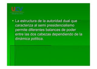La estructura de la autoridad dual queLa estructura de la autoridad dual que
caracteriza alcaracteriza al semisemi presidencialismopresidencialismo
permite diferentes balances de poderpermite diferentes balances de poder
entre las dos cabezas dependiendo de laentre las dos cabezas dependiendo de la
dindináámica polmica políítica.tica.
 