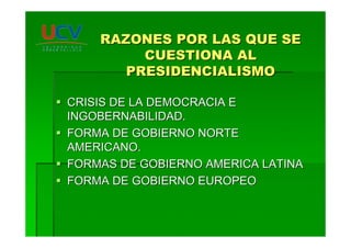 RAZONES POR LAS QUE SERAZONES POR LAS QUE SE
CUESTIONA ALCUESTIONA AL
PRESIDENCIALISMOPRESIDENCIALISMO
CRISIS DE LA DEMOCRACIA ECRISIS DE LA DEMOCRACIA E
INGOBERNABILIDAD.INGOBERNABILIDAD.
FORMA DE GOBIERNO NORTEFORMA DE GOBIERNO NORTE
AMERICANO.AMERICANO.
FORMAS DE GOBIERNO AMERICA LATINAFORMAS DE GOBIERNO AMERICA LATINA
FORMA DE GOBIERNO EUROPEOFORMA DE GOBIERNO EUROPEO
 