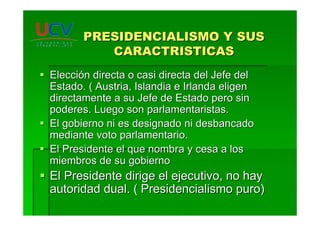 PRESIDENCIALISMO Y SUSPRESIDENCIALISMO Y SUS
CARACTRISTICASCARACTRISTICAS
ElecciEleccióón directa o casi directa del Jefe deln directa o casi directa del Jefe del
Estado. ( Austria, Islandia e Irlanda eligenEstado. ( Austria, Islandia e Irlanda eligen
directamente a su Jefe de Estado pero sindirectamente a su Jefe de Estado pero sin
poderes. Luego son parlamentaristas.poderes. Luego son parlamentaristas.
El gobierno ni es designado ni desbancadoEl gobierno ni es designado ni desbancado
mediante voto parlamentario.mediante voto parlamentario.
El Presidente el que nombra y cesa a losEl Presidente el que nombra y cesa a los
miembros de su gobiernomiembros de su gobierno
El Presidente dirige el ejecutivo, no hayEl Presidente dirige el ejecutivo, no hay
autoridad dual. ( Presidencialismo puro)autoridad dual. ( Presidencialismo puro)
 