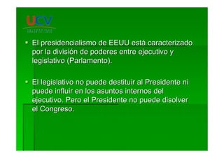 El presidencialismo de EEUU estEl presidencialismo de EEUU estáá caracterizadocaracterizado
por la divisipor la divisióón de poderes entre ejecutivo yn de poderes entre ejecutivo y
legislativo (Parlamento).legislativo (Parlamento).
El legislativo no puede destituir al Presidente niEl legislativo no puede destituir al Presidente ni
puede influir en los asuntos internos delpuede influir en los asuntos internos del
ejecutivo. Pero el Presidente no puede disolverejecutivo. Pero el Presidente no puede disolver
el Congreso.el Congreso.
 