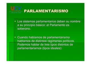 PARLAMENTARISMOPARLAMENTARISMO
Los sistemas parlamentarios deben su nombreLos sistemas parlamentarios deben su nombre
a su principio ba su principio báásico: el Parlamento essico: el Parlamento es
soberano.soberano.
Cuando hablamos de parlamentarismoCuando hablamos de parlamentarismo
hablamos de distintos reghablamos de distintos regíímenes polmenes polííticos.ticos.
Podemos hablar de tres tipos distintos dePodemos hablar de tres tipos distintos de
parlamentarismos (tipos ideales):parlamentarismos (tipos ideales):
 