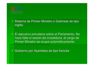 Sistema de Primer Ministro o Gabinete de tipoSistema de Primer Ministro o Gabinete de tipo
inglingléés.s.
El ejecutivo prevalece sobre el Parlamento. NoEl ejecutivo prevalece sobre el Parlamento. No
hace falta ni sesihace falta ni sesióón de investidura, el cargo den de investidura, el cargo de
Primer Ministro se ocupa automPrimer Ministro se ocupa automááticamente.ticamente.
Gobierno por Asamblea de tipo francGobierno por Asamblea de tipo francéés.s.
 