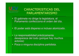 El gabinete no dirige la legislatura, elEl gabinete no dirige la legislatura, el
Parlamento confecciona el orden del dParlamento confecciona el orden del díía.a.
El poder estEl poder estáá disperso e incluso atomizado.disperso e incluso atomizado.
La responsabilidad prLa responsabilidad práácticamentecticamente
desaparece del todo (porque hay muchosdesaparece del todo (porque hay muchos
actores)actores)
Poca o ninguna disciplina partidista.Poca o ninguna disciplina partidista.
CARACTERISTICAS DEL
PARLAMENTARISMO
 