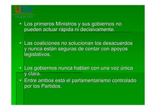 Los primeros Ministros y sus gobiernos noLos primeros Ministros y sus gobiernos no
pueden actuar rpueden actuar ráápida ni decisivamente.pida ni decisivamente.
Las coaliciones no solucionan los desacuerdosLas coaliciones no solucionan los desacuerdos
y nunca esty nunca estáán seguras de contar con apoyosn seguras de contar con apoyos
legislativos.legislativos.
Los gobiernos nunca hablan con una vozLos gobiernos nunca hablan con una voz úúnicanica
y clara.y clara.
Entre ambos estEntre ambos estáá el parlamentarismo controladoel parlamentarismo controlado
por los Partidos.por los Partidos.
 