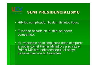 SEMI PRESIDENCIALISMOSEMI PRESIDENCIALISMO
HHííbrido complicado. Se dan distintos tipos.brido complicado. Se dan distintos tipos.
Funciona basado en la idea del poderFunciona basado en la idea del poder
compartido.compartido.
El Presidente de la RepEl Presidente de la Repúública debe compartirblica debe compartir
el poder con el Primer Ministro y a su vez elel poder con el Primer Ministro y a su vez el
Primer Ministro debe conseguir el apoyoPrimer Ministro debe conseguir el apoyo
parlamentario de la Asamblea.parlamentario de la Asamblea.
 