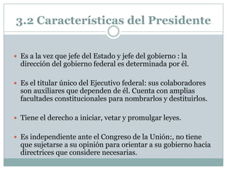 3.2 Características del Presidente


 Es a la vez que jefe del Estado y jefe del gobierno : la
  dirección del gobierno federal es determinada por él.

 Es el titular único del Ejecutivo federal: sus colaboradores
  son auxiliares que dependen de él. Cuenta con amplias
  facultades constitucionales para nombrarlos y destituirlos.

 Tiene el derecho a iniciar, vetar y promulgar leyes.


 Es independiente ante el Congreso de la Unión:, no tiene
  que sujetarse a su opinión para orientar a su gobierno hacia
  directrices que considere necesarias.
 