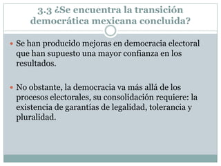 3.3 ¿Se encuentra la transición
     democrática mexicana concluida?

 Se han producido mejoras en democracia electoral
 que han supuesto una mayor confianza en los
 resultados.

 No obstante, la democracia va más allá de los
 procesos electorales, su consolidación requiere: la
 existencia de garantías de legalidad, tolerancia y
 pluralidad.
 