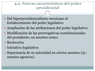 4.2. Nuevas características del poder
                  presidencial


 Del hiperpresidencialismo mexicano al
  fortalecimiento del poder legislativo
 Ampliación de las atribuciones del poder legislativo
 Modificación de las prerrogativas constitucionales
  del presidente, en asuntos como:
 Reelección
 Iniciativa legislativa
 Supremacía de su autoridad en ciertos asuntos (ej.:
  asuntos agrarios)
 